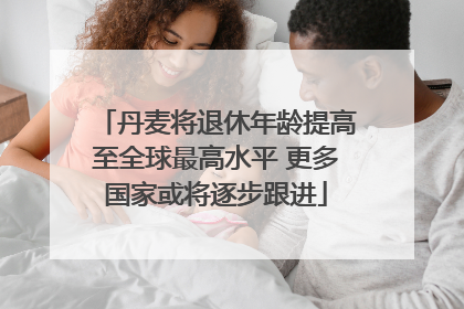 丹麦将退休年龄提高至全球最高水平 更多国家或将逐步跟进
