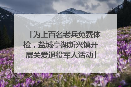 为上百名老兵免费体检，盐城亭湖新兴镇开展关爱退役军人活动