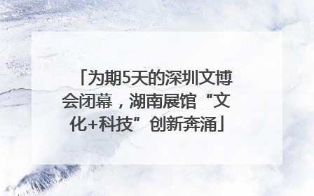 为期5天的深圳文博会闭幕，湖南展馆“文化+科技”创新奔涌