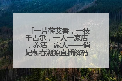 一片蕲艾香，一技千古承，一人一家店，养活一家人——俏妃蕲春溯源直播解码中医养生文化传承
