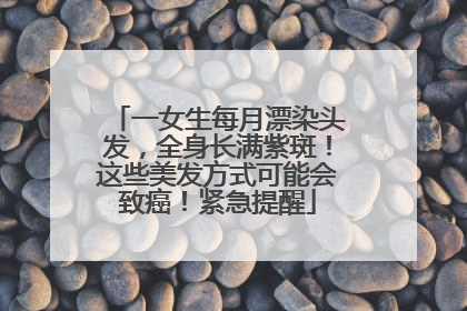 一女生每月漂染头发，全身长满紫斑！这些美发方式可能会致癌！紧急提醒