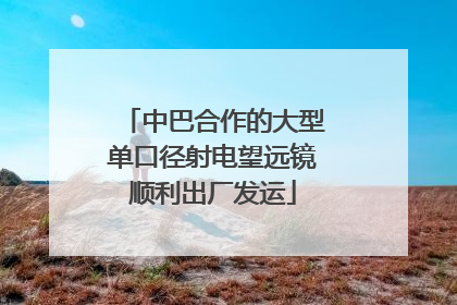 中巴合作的大型单口径射电望远镜顺利出厂发运