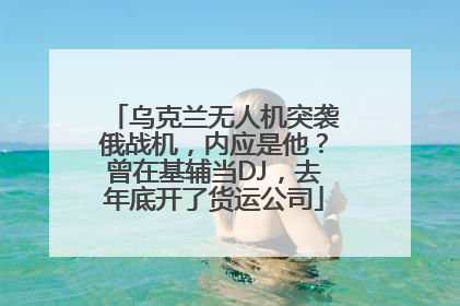 乌克兰无人机突袭俄战机，内应是他？曾在基辅当DJ，去年底开了货运公司