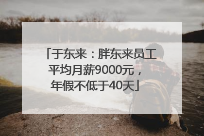 于东来：胖东来员工平均月薪9000元，年假不低于40天