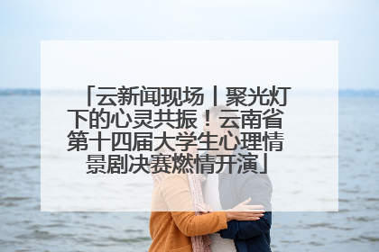 云新闻现场丨聚光灯下的心灵共振！云南省第十四届大学生心理情景剧决赛燃情开演