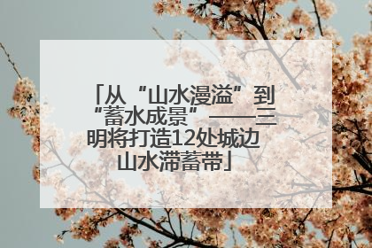 从“山水漫溢”到“蓄水成景”——三明将打造12处城边山水滞蓄带