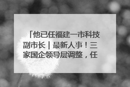 他已任福建一市科技副市长｜最新人事！三家国企领导层调整，任免多位政法系统干部