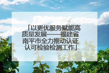 以更优服务赋能高质量发展——福建省南平市全力推动认证认可检验检测工作