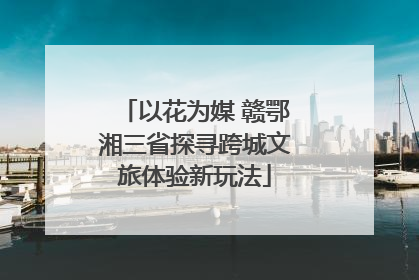 以花为媒 赣鄂湘三省探寻跨城文旅体验新玩法