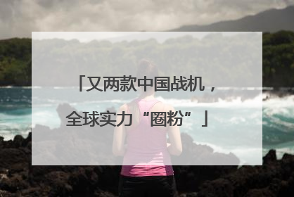 又两款中国战机，全球实力“圈粉”