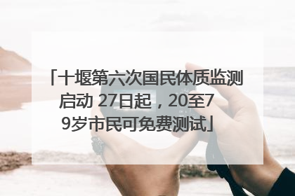 十堰第六次国民体质监测启动 27日起，20至79岁市民可免费测试