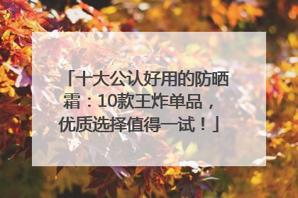 十大公认好用的防晒霜：10款王炸单品，优质选择值得一试！