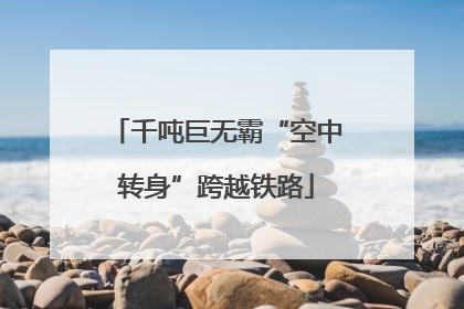 千吨巨无霸“空中转身”跨越铁路
