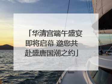 华清宫端午盛宴即将启幕 邀您共赴盛唐国潮之约