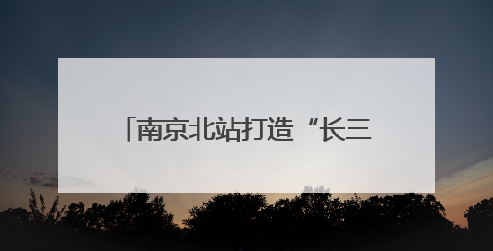 南京北站打造“长三角北翼核心枢纽”：提升南京的城市能级