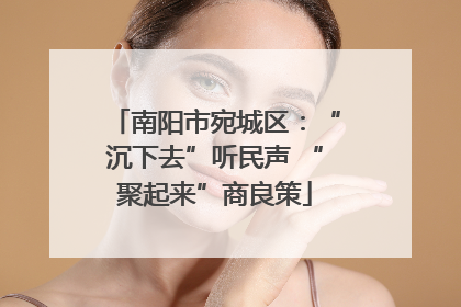 南阳市宛城区：“沉下去”听民声 “聚起来”商良策