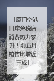 厦门空港口岸免税店消费热力攀升！前五月销售比增近三成
