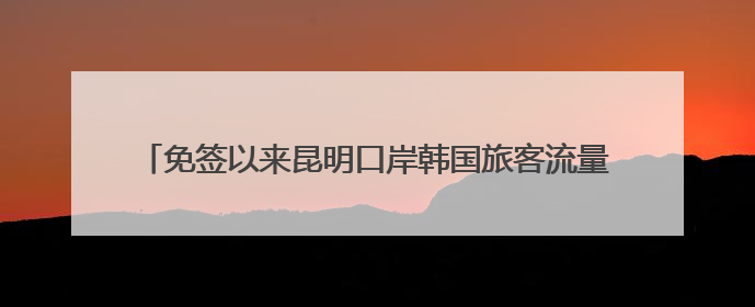 免签以来昆明口岸韩国旅客流量飙升，3.8万韩国人游云南