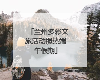 兰州多彩文旅活动搅热端午假期