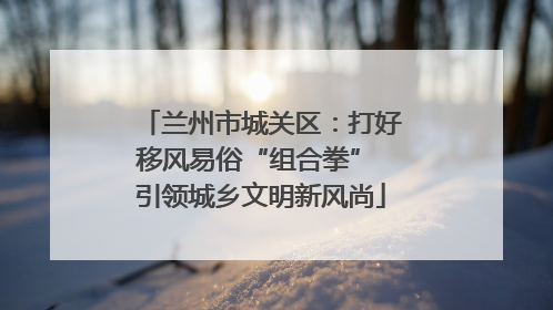 兰州市城关区：打好移风易俗“组合拳” 引领城乡文明新风尚