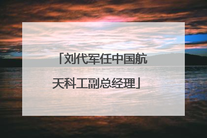 刘代军任中国航天科工副总经理