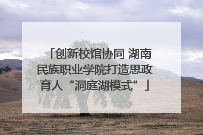 创新校馆协同 湖南民族职业学院打造思政育人“洞庭湖模式”