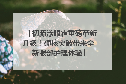 初源漾眼霜重磅革新升级！硬核突破带来全新眼部护理体验