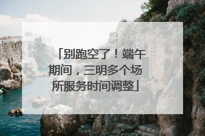别跑空了！端午期间，三明多个场所服务时间调整