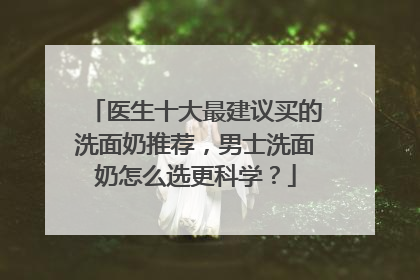 医生十大最建议买的洗面奶推荐，男士洗面奶怎么选更科学？