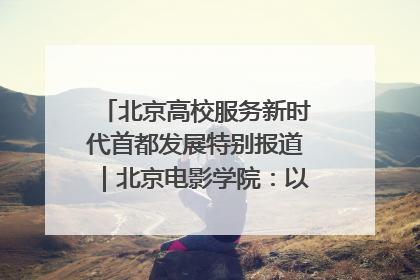 北京高校服务新时代首都发展特别报道｜北京电影学院：以光影为笔 绘就首都高质量发展新画卷
