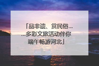 品非遗、赏民俗……多彩文旅活动伴你端午畅游河北