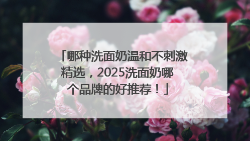 哪种洗面奶温和不刺激精选，2025洗面奶哪个品牌的好推荐！