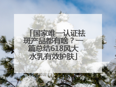 国家唯一认证祛斑产品都有啥？一篇总结618风大水乳有效护肤