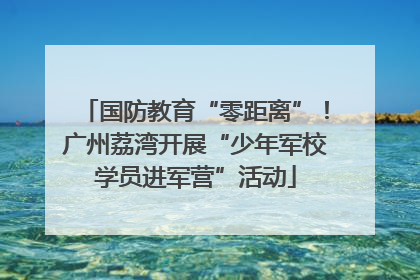国防教育“零距离”！广州荔湾开展“少年军校学员进军营”活动