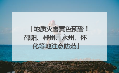 地质灾害黄色预警！邵阳、郴州、永州、怀化等地注意防范