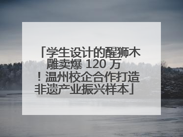 学生设计的醒狮木雕卖爆 120 万！温州校企合作打造非遗产业振兴样本