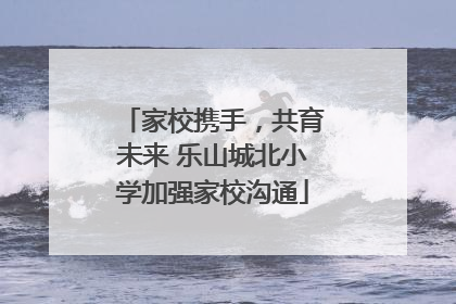 家校携手，共育未来 乐山城北小学加强家校沟通