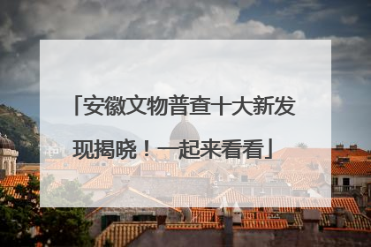 安徽文物普查十大新发现揭晓！一起来看看