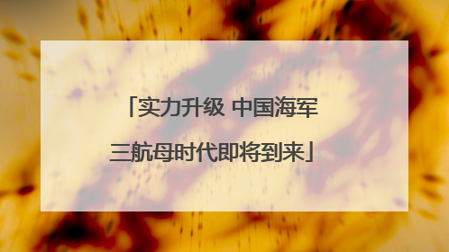 实力升级 中国海军三航母时代即将到来