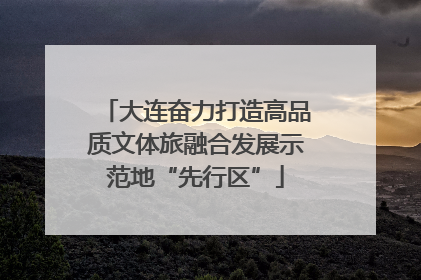 大连奋力打造高品质文体旅融合发展示范地“先行区”