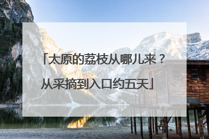 太原的荔枝从哪儿来？从采摘到入口约五天