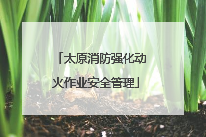 太原消防强化动火作业安全管理