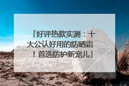 好评热款实测：十大公认好用的防晒霜！首选防护新宠儿
