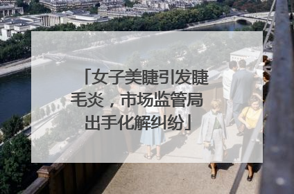女子美睫引发睫毛炎，市场监管局出手化解纠纷
