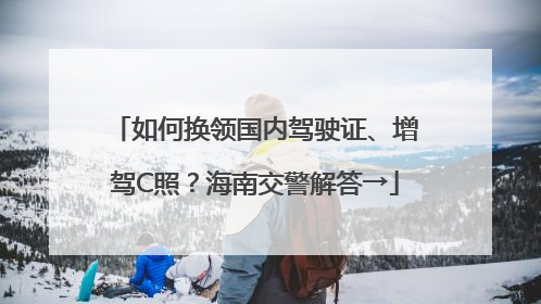 如何换领国内驾驶证、增驾C照？海南交警解答→