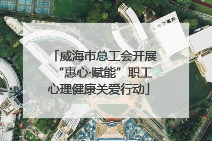 威海市总工会开展“惠心·赋能”职工心理健康关爱行动