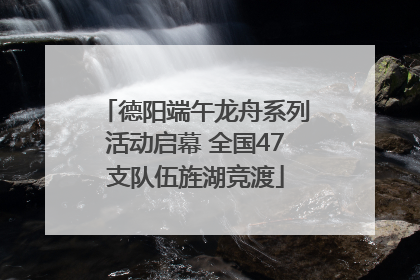 德阳端午龙舟系列活动启幕 全国47支队伍旌湖竞渡