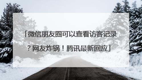 微信朋友圈可以查看访客记录？网友炸锅！腾讯最新回应