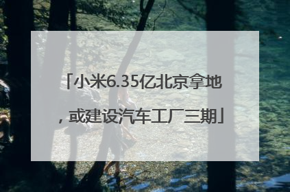 小米6.35亿北京拿地，或建设汽车工厂三期