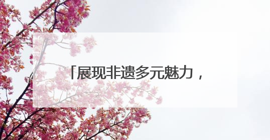 展现非遗多元魅力，第九届中国成都国际非物质文化遗产节青白江区分会场启幕
